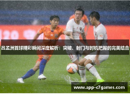 吕孟洲首球精彩瞬间深度解析：突破、射门与时机把握的完美结合