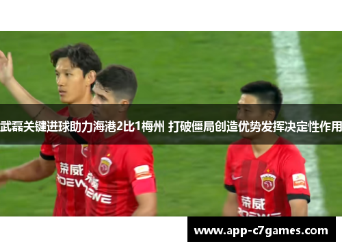 武磊关键进球助力海港2比1梅州 打破僵局创造优势发挥决定性作用