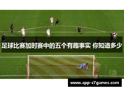 足球比赛加时赛中的五个有趣事实 你知道多少 足球比赛加时赛中的五个有趣事实 你知道多少