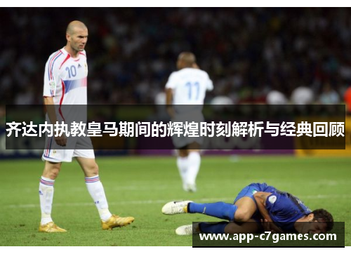 齐达内执教皇马期间的辉煌时刻解析与经典回顾
