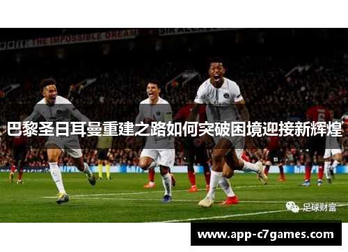 巴黎圣日耳曼重建之路如何突破困境迎接新辉煌